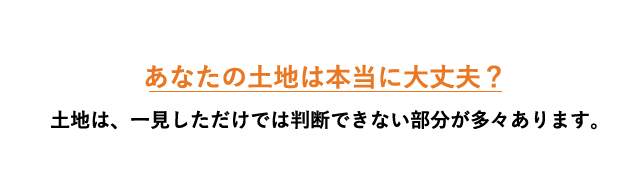 あなたの土地は本当に大丈夫?土地は、一見しただけでは判断できない部分が多々あります。